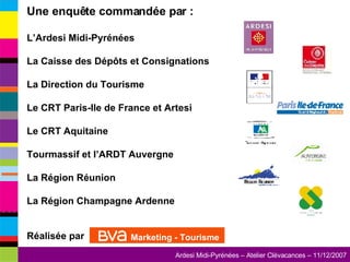 Une enquête commandée par : L’Ardesi Midi-Pyrénées La Caisse des Dépôts et Consignations La Direction du Tourisme Le CRT Paris-Ile de France et Artesi Le CRT Aquitaine Tourmassif et l’ARDT Auvergne La Région Réunion La Région Champagne Ardenne Réalisée par  Marketing - Tourisme 