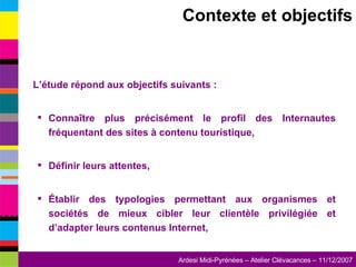Contexte et objectifs L’étude répond aux objectifs suivants : Connaître plus précisément le profil des Internautes fréquentant des sites à contenu touristique, Définir leurs attentes, Établir des typologies permettant aux organismes et sociétés de mieux cibler leur clientèle privilégiée et d’adapter leurs contenus Internet, 