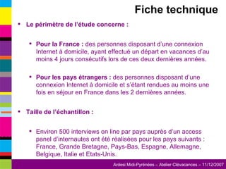 Le périmètre de l’étude concerne : Pour la France :  des personnes disposant d’une connexion Internet à domicile, ayant effectué un départ en vacances d’au moins 4 jours consécutifs lors de ces deux dernières années. Pour les pays étrangers :  des personnes disposant d’une connexion Internet à domicile et s’étant rendues au moins une fois en séjour en France dans les 2 dernières années. Taille de l’échantillon : Environ 500 interviews on line par pays auprès d’un access panel d’internautes ont été réalisées pour les pays suivants : France, Grande Bretagne, Pays-Bas, Espagne, Allemagne, Belgique, Italie et Etats-Unis. Fiche technique 