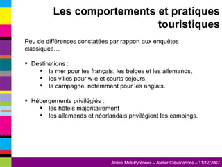 Peu de différences constatées par rapport aux enquêtes classiques… Destinations : la mer pour les français, les belges et les allemands, les villes pour w-e et courts séjours, la campagne, notamment pour les anglais. Hébergements privilégiés : les hôtels majoritairement les allemands et néerlandais privilégient les campings. Les comportements et pratiques touristiques 