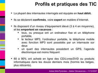 La plupart des internautes interrogés est équipée en  haut débit. Ils se déclarent  confirmés , voire  expert  en matière d’Internet. Ils disposent d’un niveau d’équipement élevé (3 à 4 en moyenne), et les  emportent en vacances  : tous, ou presque ont un ordinateur fixe et un téléphone portable, le lecteur MP3, l’ordinateur portable, le téléphone mobile avec fonction MP3 sont possédés par un internaute sur deux un quart des internautes possèdent un GPS, l’agenda électronique est moins fréquent 80 à 90% ont acheté en ligne des CD/Livres/DVD ou produits informatiques dans les douze derniers mois (hormis les belges, plus réticents). Profils et pratiques des TIC 