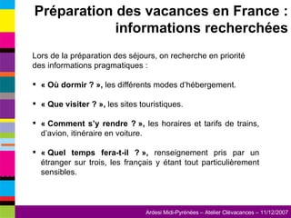 Lors de la préparation des séjours, on recherche en priorité des informations pragmatiques : « Où dormir ? »,  les différents modes d’hébergement. « Que visiter ? »,  les sites touristiques. « Comment s’y rendre ? »,  les horaires et tarifs de trains, d’avion, itinéraire en voiture. « Quel temps fera-t-il ? »,  renseignement pris par un étranger sur trois, les français y étant tout particulièrement sensibles. Préparation des vacances en France : informations recherchées 
