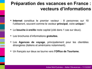 Internet  constitue le premier vecteur : 8 personnes sur 10 l’utiliseront, souvent comme le vecteur  principal ,   voire  unique  ! Le  bouche à oreille  reste capital (cité dans 1 cas sur deux). Les brochures d’informations  gratuites . Les  Agences de voyage , principalement pour les clientèles étrangères (italiens et américains notamment). Un français sur deux se tourne vers  l’Office de Tourisme . Préparation des vacances en France : vecteurs d’informations 