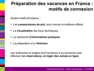 Quatre motifs principaux : Les  comparaisons de prix , pour trouver la meilleure affaire. La  visualisation  des lieux touristiques. La recherche  d’informations pratiques . La préparation d’un  itinéraire Les américains et anglais sont nombreux à se connecter pour effectuer des  réservations, et régler des achats en ligne . Préparation des vacances en France : motifs de connexion 