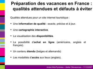 Qualités attendues pour un site internet touristique : Une  information de qualité  : exacte, précise et à jour. Une  cartographie interactive . La visualisation des  disponibilités . La possibilité d’ achat en ligne  (américains, anglais et français). Un contenu  étendu  (belges et allemands) Les modalités d’ accès  aux lieux (anglais). Préparation des vacances en France : qualités attendues et défauts à éviter 