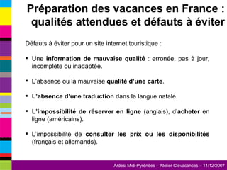 Défauts à éviter pour un site internet touristique : Une  information de mauvaise qualité  : erronée, pas à jour, incomplète ou inadaptée. L’absence ou la mauvaise  qualité d’une carte . L’absence d’une traduction  dans la langue natale. L’impossibilité de réserver en ligne  (anglais), d’ acheter  en ligne (américains). L’impossibilité de  consulter les prix ou les disponibilités  (français et allemands). Préparation des vacances en France : qualités attendues et défauts à éviter 