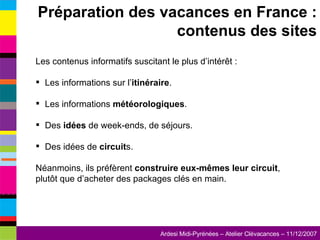Les contenus informatifs suscitant le plus d’intérêt : Les informations sur l’ itinéraire . Les informations  météorologiques . Des  idées  de week-ends, de séjours. Des idées de  circuit s. Néanmoins, ils préfèrent  construire eux-mêmes leur circuit , plutôt que d’acheter des packages clés en main. Préparation des vacances en France : contenus des sites 