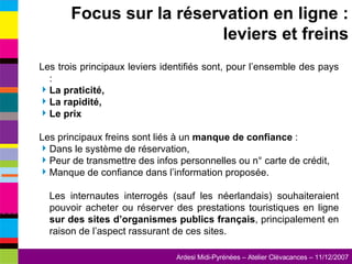 Les trois principaux leviers identifiés sont, pour l’ensemble des pays : La praticité, La rapidité, Le prix Les principaux freins sont liés à un  manque de confiance  : Dans le système de réservation, Peur de transmettre des infos personnelles ou n° carte de crédit, Manque de confiance dans l’information proposée. Les internautes interrogés (sauf les néerlandais) souhaiteraient pouvoir acheter ou réserver des prestations touristiques en ligne  sur des sites d’organismes publics français , principalement en raison de l’aspect rassurant de ces sites. Focus sur la réservation en ligne : leviers et freins 