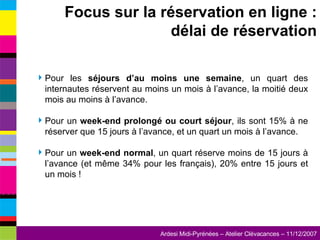 Pour les  séjours d’au moins une semaine , un quart des internautes réservent au moins un mois à l’avance, la moitié deux mois au moins à l’avance. Pour un  week-end prolongé ou court séjour , ils sont 15% à ne réserver que 15 jours à l’avance, et un quart un mois à l’avance. Pour un  week-end normal , un quart réserve moins de 15 jours à l’avance (et même 34% pour les français), 20% entre 15 jours et un mois ! Focus sur la réservation en ligne : délai de réservation 