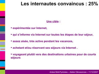 Les internautes convaincus : 25% Une cible  : expérimentée sur Internet,  qui s’informe via Internet sur toutes les étapes de leur séjour, assez aisée, très active pendant les vacances,  achetant et/ou réservant ses séjours via Internet . voyageant plutôt vers des destinations urbaines pour de courts séjours 