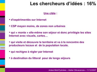 Les chercheurs d’idées : 16% Une cible  : d’expérimentés sur Internet CSP moyen moins, de zones non urbaines qui « monte » elle-même son séjour et donc privilégie les sites Internet avec visuels, cartes… qui visite et découvre le territoire et va à la rencontre des producteurs locaux et  de la population locale. qui rechigne à régler par Internet à destination du littoral  pour de longs séjours 