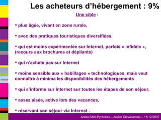 Les acheteurs d’hébergement : 9% Une cible  : plus âgée, vivant en zone rurale, avec des pratiques touristiques diversifiées, qui est moins expérimentée sur Internet, parfois « infidèle », (recours aux brochures et dépliants) qui n’achète pas sur Internet moins sensible aux « habillages » technologiques, mais veut connaître à minima les disponibilités des hébergements  qui s’informe sur Internet sur toutes les étapes de son séjour, assez aisée, active lors des vacances,  réservant son séjour via Internet . 