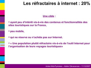 Les réfractaires à internet : 20% Une cible  : ayant peu d’intérêt vis-à-vis des contenus et fonctionnalités des sites touristiques sur la France,  peu mobile,  qui ne réserve ou n’achète pas sur Internet. « Une population plutôt réfractaire vis-à-vis de l’outil Internet pour l’organisation de leurs voyages touristiques» 