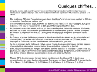 L'enquête, publiée le 28 novembre, portant sur les activités en ligne pratiquées régulièrement par les jeunes internautes de sept pays d'Europe a été menée au troisième trimestre auprès de 1 000 personnes âgées de 12 à 24 ans.   Elle révèle que 72% des Français interrogés lisent des blogs "une fois par mois ou plus" et 51% les commentent "une fois par mois ou plus". Concernant la lecture des blogs, le chiffre est de 68% pour l'Italie, 54% pour l'Espagne, 52% pour la Suède, 43% pour le Royaume-Uni et 33% pour l'Allemagne et les Pays-Bas.  En revanche, ce sont les jeunes suédois qui remportent la palme de l'accès à internet. En Suède, 88% des 12-24 ans se connectent quotidiennement à Internet quelle que soit l'activité pratiquée. En France, la proportion est de 82%. La moyenne des sept pays européens étudiés se situe à 79%. En France, la lecture de blogs représente la deuxième activité des jeunes sur le net après l'envoi d'e-mail (89%). La recherche d'information sur les produits est pratiquée par 55% des jeunes interrogés et l'utilisation de sites de références comme Wikipedia, par 40%. Au fur et à mesure qu'ils vieillissent, relève encore l'étude, les jeunes internautes français passent d'une activité de loisirs et de communication à une activité de recherche et d'achat. Enfin, les jeunes internautes français sont décrits comme "sociaux" et "équipés". Le lien social est, pour eux, une source d'information clé et ils accordent beaucoup d'importance, avant d'acheter et lors de leur prise de décision, aux conseils de leurs amis et de leur famille. Plus de 20 % des internautes français liraient régulièrement des blogs et 10 % d’entre eux commenteraient les blogs d’autres internautes. Parmi ceux qui lisent des blogs 50 % auraient entre 16 et 24 ans, 19 % 25/34 ans, 12 % 35/44 ans, 9 % 45/54 ans, 6 % 55/64 ans, 3 % 65 et +.  Quelques chiffres… 