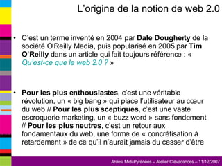 L’origine de la notion de web 2.0 C’est un terme inventé en 2004 par  Dale Dougherty  de la société O’Reilly Media, puis popularisé en 2005 par  Tim O’Reilly  dans un article qui fait toujours référence : «  Qu’est-ce que le web 2.0 ?  » Pour les plus enthousiastes , c’est une véritable révolution, un « big bang » qui place l’utilisateur au cœur du web //  Pour les plus sceptiques , c’est une vaste escroquerie marketing, un « buzz word » sans fondement //  Pour les plus neutres , c’est un retour aux fondamentaux du web, une forme de « concrétisation à retardement » de ce qu’il n’aurait jamais du cesser d’être 