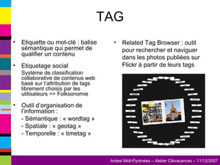TAG Etiquette ou mot-clé : balise sémantique qui permet de qualifier un contenu Etiquetage social  Système de classification collaborative de contenus web basé sur l’attribution de tags librement choisis par les utilisateurs => Folksonomie Outil d’organisation de l’information :  -   Sémantique : « wordtag » - Spatiale : « geotag » - Temporelle : « timetag » Related Tag Browser : outil pour rechercher et naviguer dans les photos publiées sur Flickr à partir de leurs tags 