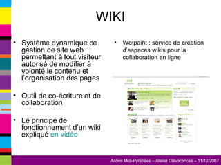 WIKI Système dynamique de gestion de site web permettant à tout visiteur autorisé de modifier à volonté le contenu et l’organisation des pages Outil de co-écriture et de collaboration Le principe de fonctionnement d’un wiki expliqué  en vidéo Wetpaint : service de création d’espaces wikis pour la collaboration en ligne 