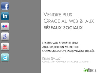 VENDRE PLUS
GRÂCE AU WEB & AUX
RÉSEAUX SOCIAUX
LES RÉSEAUX SOCIAUX SONT
AUJOURD'HUI UN MOYEN DE

COMMUNICATION MASSIVEMENT UTILISÉS.

KEVIN GALLOT

CONSULTANT – FORMATEUR EN STRATÉGIE MARKETING

 