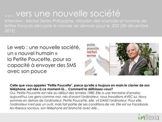 … vers une nouvelle société
Interview : Michel Serres Philosophe, Historien des sciences et homme de
lettres français décrypte le monde de demain pour le JDD (30 décembre
2012)

Le web : une nouvelle société,
un « nouvel humain »
la Petite Poucette, pour sa
capacité à envoyer des SMS
avec son pouce
Celle que vous appelez "Petite Poucette", parce qu'elle a toujours en main le clavier de son
téléphone, est née à ce moment-là… Comment la définissez-vous?
Oui, Petite Poucette est née au début des années 1980. Elle a une trentaine d'années
aujourd'hui. Les gens comme moi, nés d'avant l'ordinateur, nous travaillons AVEC lui. Nous
sommes en dehors de l'ordinateur. Petite Poucette, elle, vit DANS l'ordinateur. Pour elle,
l'ordinateur n'est pas un outil, mais fait partie de ses conditions de vie. Elle est sur Facebook,
les réseaux sociaux, son téléphone est branché avec elle...

 