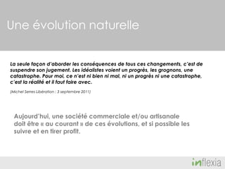 Une évolution naturelle
La seule façon d’aborder les conséquences de tous ces changements, c’est de
suspendre son jugement. Les idéalistes voient un progrès, les grognons, une
catastrophe. Pour moi, ce n’est ni bien ni mal, ni un progrès ni une catastrophe,
c’est la réalité et il faut faire avec.
(Michel Serres Libération : 3 septembre 2011)

Aujourd’hui, une société commerciale et/ou artisanale
doit être « au courant » de ces évolutions, et si possible les
suivre et en tirer profit.

 