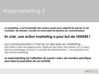 Webmarketing ?
Le marketing, c’est l'ensemble des actions ayant pour objectif de prévoir ou de
constater, de stimuler, susciter ou renouveler les besoins du consommateur.

En clair, une action marketing a pour but de VENDRE !
La « communication » n’est qu’un des axes du marketing…

être présent dans les pages jaunes, distribuer des flyers, être présent sur un salon,
faire du parrainage, envoyer un courrier de remerciement… ces exemples sont
des actions marketing

Le webmarketing est l’utilisation du canal « web » de manière spécifique
pour faire la promotion de son activité.

 