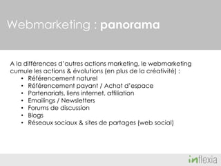 Webmarketing : panorama
A la différences d’autres actions marketing, le webmarketing
cumule les actions & évolutions (en plus de la créativité) :
• Référencement naturel
• Référencement payant / Achat d’espace
• Partenariats, liens internet, affiliation
• Emailings / Newsletters
• Forums de discussion
• Blogs
• Réseaux sociaux & sites de partages (web social)

 