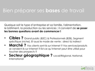 Bien préparer ses bases de travail
Quelque soit le type d’entreprise et sa famille, l'alimentation,
le bâtiment, la production ou les services ; il convient de se poser
les bonnes questions avant de commencer !

• Cibles ? Grand public (B2C) & Professionnels (B2B), Segment
spécifique (niche), Et aussi le mode de vente : direct & indirect

• Marché ? Vos clients sont-ils sur Internet ? Vos services/produits
se vendent-ils sur Internet ? Est-ce qu’Internet peut être utilisé pour
toucher des prospects ?

• Secteur géographique ? Local/Régional, National,
International

 