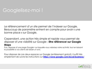 Googlelisez-moi !
Le référencement d’un site permet de l’indexer sur Google.
Beaucoup de paramètre entrent en compte pour avoir « une
bonne place » sur Google.
Cependant, une action très simple et rapide vous permet de
disposer d’une visibilité sur Google : Etre référencer sur Google
Maps

Puis, disposer d’une page Google+ sur laquelle vous valorisez votre activité, tout en laissant
la possibilité à vos clients de laisser un avis.

Pour disposer de ces deux espaces sur Google (entièrement gratuit), il suffit très
simplement de suivre les instructions sur https://www.google.com/local/business/

 