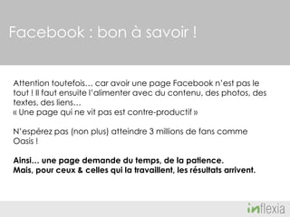 Facebook : bon à savoir !
Attention toutefois… car avoir une page Facebook n’est pas le
tout ! Il faut ensuite l’alimenter avec du contenu, des photos, des
textes, des liens…
« Une page qui ne vit pas est contre-productif »
N’espérez pas (non plus) atteindre 3 millions de fans comme
Oasis !
Ainsi… une page demande du temps, de la patience.
Mais, pour ceux & celles qui la travaillent, les résultats arrivent.

 