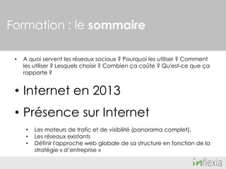 Formation : le sommaire
•

A quoi servent les réseaux sociaux ? Pourquoi les utiliser ? Comment
les utiliser ? Lesquels choisir ? Combien ça coûte ? Qu'est-ce que ça
rapporte ?

• Internet en 2013
• Présence sur Internet
•
•
•

Les moteurs de trafic et de visibilité (panorama complet).
Les réseaux existants
Définir l'approche web globale de sa structure en fonction de la
stratégie « d’entreprise »

 