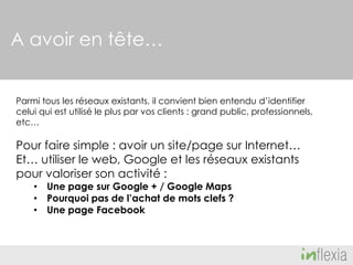 A avoir en tête…
Parmi tous les réseaux existants, il convient bien entendu d’identifier
celui qui est utilisé le plus par vos clients : grand public, professionnels,
etc…

Pour faire simple : avoir un site/page sur Internet…
Et… utiliser le web, Google et les réseaux existants
pour valoriser son activité :
• Une page sur Google + / Google Maps
• Pourquoi pas de l’achat de mots clefs ?
• Une page Facebook

 