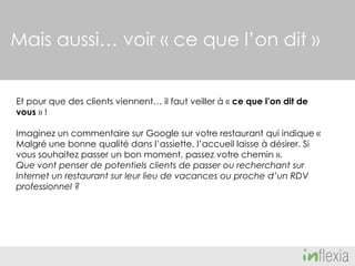 Mais aussi… voir « ce que l’on dit »
Et pour que des clients viennent… il faut veiller à « ce que l’on dit de
vous » !
Imaginez un commentaire sur Google sur votre restaurant qui indique «
Malgré une bonne qualité dans l’assiette, l’accueil laisse à désirer. Si
vous souhaitez passer un bon moment, passez votre chemin ».
Que vont penser de potentiels clients de passer ou recherchant sur
Internet un restaurant sur leur lieu de vacances ou proche d’un RDV
professionnel ?

 