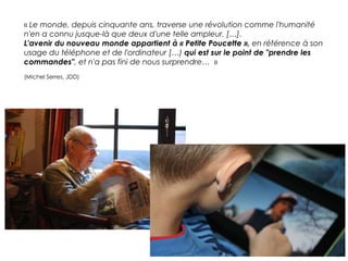 « Le monde, depuis cinquante ans, traverse une révolution comme l'humanité
n'en a connu jusque-là que deux d'une telle ampleur. […].
L'avenir du nouveau monde appartient à « Petite Poucette », en référence à son
usage du téléphone et de l'ordinateur […) qui est sur le point de "prendre les
commandes", et n'a pas fini de nous surprendre… »
(Michel Serres, JDD)

 