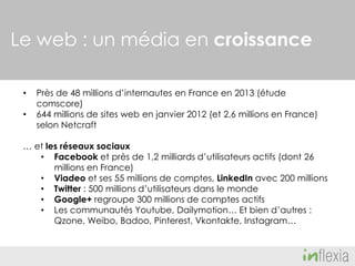 Le web : un média en croissance
•
•

Près de 48 millions d’internautes en France en 2013 (étude
comscore)
644 millions de sites web en janvier 2012 (et 2,6 millions en France)
selon Netcraft

… et les réseaux sociaux
• Facebook et près de 1,2 milliards d’utilisateurs actifs (dont 26
millions en France)
• Viadeo et ses 55 millions de comptes, LinkedIn avec 200 millions
• Twitter : 500 millions d’utilisateurs dans le monde
• Google+ regroupe 300 millions de comptes actifs
• Les communautés Youtube, Dailymotion… Et bien d’autres :
Qzone, Weibo, Badoo, Pinterest, Vkontakte, Instagram…

 