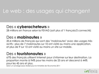 Le web : des usages qui changent
Des « cyberacheteurs »

28 millions en France selon la FEVAD (soit plus d’1 français/2 connecté)

Des « mobinautes »

20,4 millions de Français qui sont des "mobinautes" avec des usages très
actifs : plus de 7 mobinautes sur 10 ont visité au moins une application,
et plus de 9 sur 10 ont visité au moins un site sur mobile.

Des « touristonautes »

67% des Français utilisent Internet pour s'informer sur leur destination. La
proportion monte à 94% pour les moins de 25 ans et descend à 44%
pour les 45 ans et plus.
Selon un sondage Ipsos réalisé pour le ministère de l'Economie 2011

 