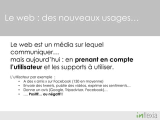 Le web : des nouveaux usages…
Le web est un média sur lequel
communiquer…
mais aujourd’hui : en prenant en compte
l’utilisateur et les supports à utiliser.
L’utilisateur par exemple :
• A des « amis » sur Facebook (130 en moyenne)
• Envoie des tweets, publie des vidéos, exprime ses sentiments…
• Donne un avis (Google, Tripadvisor, Facebook)…
• …. Positif… ou négatif !

 