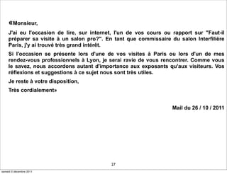 «Monsieur,
    J'ai eu l'occasion de lire, sur internet, l'un de vos cours ou rapport sur "Faut-il
    préparer sa visite à un salon pro?". En tant que commissaire du salon Interfilière
    Paris, j'y ai trouvé très grand intérêt.
    Si l'occasion se présente lors d'une de vos visites à Paris ou lors d'un de mes
    rendez-vous professionnels à Lyon, je serai ravie de vous rencontrer. Comme vous
    le savez, nous accordons autant d'importance aux exposants qu'aux visiteurs. Vos
    réflexions et suggestions à ce sujet nous sont très utiles.
    Je reste à votre disposition,
    Très cordialement»


                                                                  Mail du 26 / 10 / 2011




                                           27
samedi 3 décembre 2011
 
