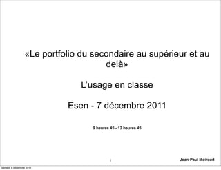 «Le portfolio du secondaire au supérieur et au
                                    delà»

                              L’usage en classe

                          Esen - 7 décembre 2011

                                9 heures 45 - 12 heures 45




                                        1                    Jean-Paul Moiraud
samedi 3 décembre 2011
 