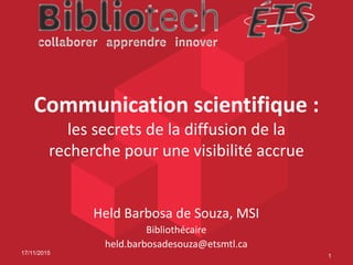 Communication scientifique :
les secrets de la diffusion de la
recherche pour une visibilité accrue
Held Barbosa de Souza, MSI
Bibliothécaire
held.barbosadesouza@etsmtl.ca
17/11/2015
1
 