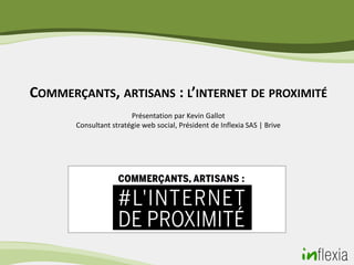 COMMERÇANTS, ARTISANS : L’INTERNET DE PROXIMITÉ
                        Présentation par Kevin Gallot
       Consultant stratégie web social, Président de Inflexia SAS | Brive
 