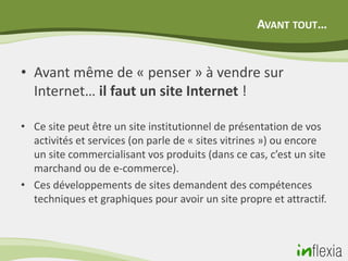 AVANT TOUT…


• Avant même de « penser » à vendre sur
  Internet… il faut un site Internet !

• Ce site peut être un site institutionnel de présentation de vos
  activités et services (on parle de « sites vitrines ») ou encore
  un site commercialisant vos produits (dans ce cas, c’est un site
  marchand ou de e-commerce).
• Ces développements de sites demandent des compétences
  techniques et graphiques pour avoir un site propre et attractif.
 