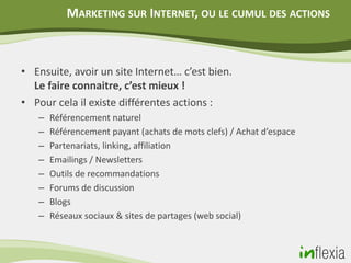 MARKETING SUR INTERNET, OU LE CUMUL DES ACTIONS



• Ensuite, avoir un site Internet… c’est bien.
  Le faire connaitre, c’est mieux !
• Pour cela il existe différentes actions :
   –   Référencement naturel
   –   Référencement payant (achats de mots clefs) / Achat d’espace
   –   Partenariats, linking, affiliation
   –   Emailings / Newsletters
   –   Outils de recommandations
   –   Forums de discussion
   –   Blogs
   –   Réseaux sociaux & sites de partages (web social)
 