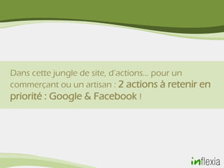 Dans cette jungle de site, d’actions… pour un
commerçant ou un artisan : 2 actions à retenir en
priorité : Google & Facebook !
 
