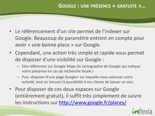GOOGLE : UNE PRÉSENCE « GRATUITE »…



• Le référencement d’un site permet de l’indexer sur
  Google. Beaucoup de paramètre entrent en compte pour
  avoir « une bonne place » sur Google.
• Cependant, une action très simple et rapide vous permet
  de disposer d’une visibilité sur Google :
   – Etre référencer sur Google Maps (la cartographie de Google qui indique
     votre présence en cas de recherche locale.)
   – Puis, disposer d’une page Google+ sur laquelle vous valorisez votre
     activité, tout en laissant la possibilité à vos clients de laisser un avis.
• Pour disposer de ces deux espaces sur Google
  (entièrement gratuit), il suffit très simplement de suivre
  les instructions sur http://www.google.fr/places/
 
