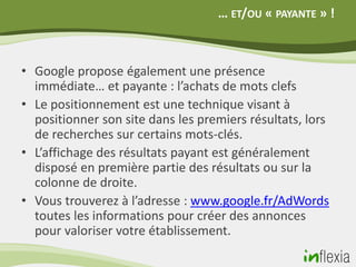 … ET/OU « PAYANTE » !



• Google propose également une présence
  immédiate… et payante : l’achats de mots clefs
• Le positionnement est une technique visant à
  positionner son site dans les premiers résultats, lors
  de recherches sur certains mots-clés.
• L’affichage des résultats payant est généralement
  disposé en première partie des résultats ou sur la
  colonne de droite.
• Vous trouverez à l’adresse : www.google.fr/AdWords
  toutes les informations pour créer des annonces
  pour valoriser votre établissement.
 