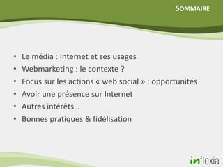 SOMMAIRE




•   Le média : Internet et ses usages
•   Webmarketing : le contexte ?
•   Focus sur les actions « web social » : opportunités
•   Avoir une présence sur Internet
•   Autres intérêts…
•   Bonnes pratiques & fidélisation
 