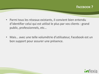 FACEBOOK ?


• Parmi tous les réseaux existants, il convient bien entendu
  d’identifier celui qui est utilisé le plus par vos clients : grand
  public, professionnels, etc…

• Mais… avec une telle volumétrie d’utilisateur, Facebook est un
  bon support pour assurer une présence.
 