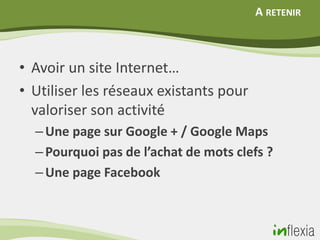 A RETENIR



• Avoir un site Internet…
• Utiliser les réseaux existants pour
  valoriser son activité
  – Une page sur Google + / Google Maps
  – Pourquoi pas de l’achat de mots clefs ?
  – Une page Facebook
 