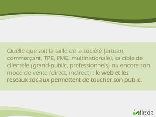 Quelle que soit la taille de la société (artisan,
commerçant, TPE, PME, multinationale), sa cible de
clientèle (grand-public, professionnels) ou encore son
mode de vente (direct, indirect) : le web et les
réseaux sociaux permettent de toucher son public.
 
