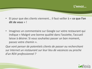 L’IMAGE…


• Et pour que des clients viennent… il faut veiller à « ce que l’on
  dit de vous » !

• Imaginez un commentaire sur Google sur votre restaurant qui
   indique « Malgré une bonne qualité dans l’assiette, l’accueil
   laisse à désirer. Si vous souhaitez passer un bon moment,
   passez votre chemin ».
Que vont penser de potentiels clients de passer ou recherchant
sur Internet un restaurant sur leur lieu de vacances ou proche
d’un RDV professionnel ?
 